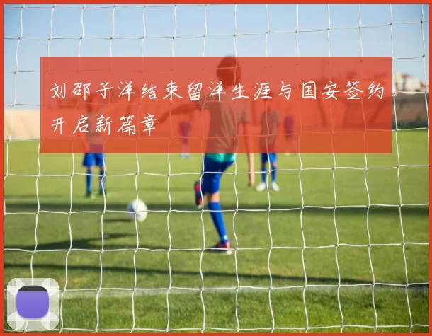 刘邵子洋结束留洋生涯与国安签约开启新篇章